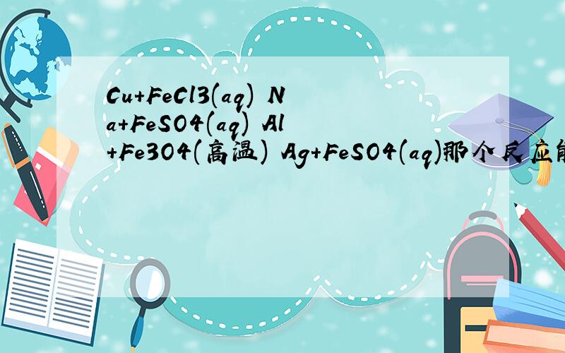 Cu+FeCl3(aq) Na+FeSO4(aq) Al+Fe3O4(高温) Ag+FeSO4(aq)那个反应能置换出铁