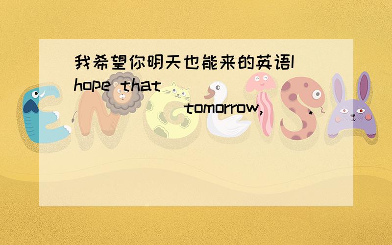 我希望你明天也能来的英语I hope that ( ) ( ) ( ) tomorrow,( ).