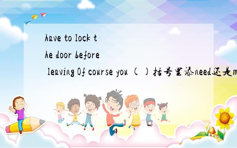 have to lock the door before leaving Of course you ()括号里添need还是must因该是下面这个 DO I have to lock the door before leaving Why?Of course you ()