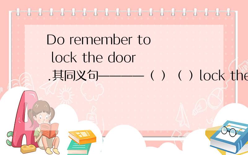 Do remember to lock the door.其同义句————（ ）（ ）lock the door .