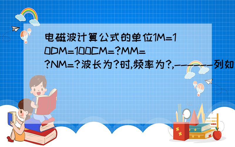电磁波计算公式的单位1M=10DM=100CM=?MM=?NM=?波长为?时,频率为?,------列如：1M=10DM=100CM=？MM=？NM=？波长为？时（列如：KM.CM），频率为？------