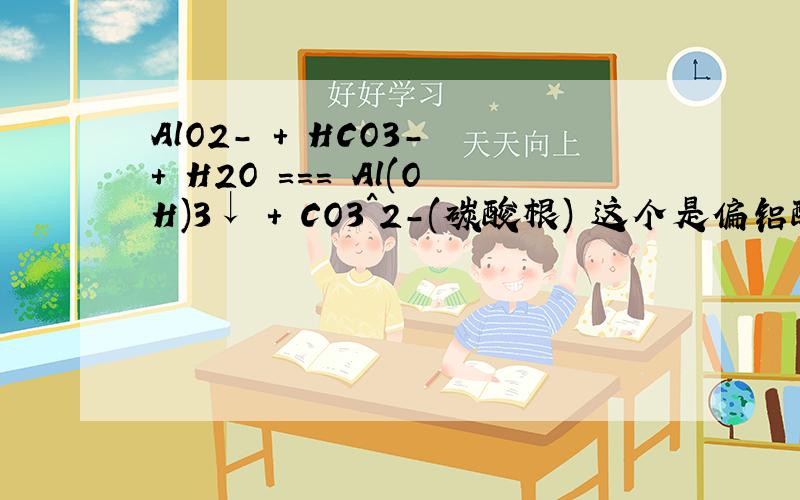 AlO2- + HCO3- + H2O === Al(OH)3↓ + CO3^2-(碳酸根) 这个是偏铝酸根和碳酸氢根的双水解吗两个不是都水解显碱性吗 如果这么看就对 AlO2- + 2H2O ===== Al（OH）3 + OH- HCO3-=======H+ + CO3（2-）两个方程合起来