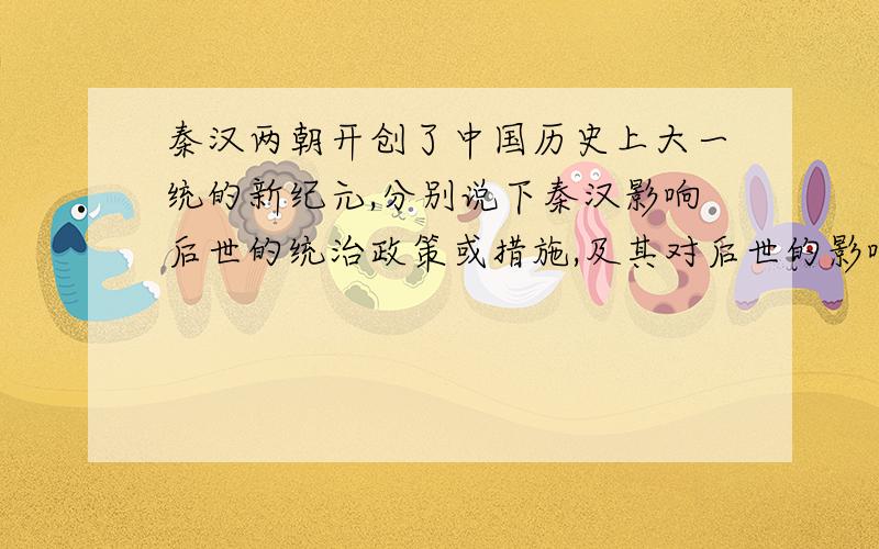 秦汉两朝开创了中国历史上大一统的新纪元,分别说下秦汉影响后世的统治政策或措施,及其对后世的影响.
