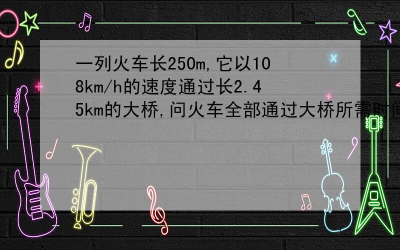 一列火车长250m,它以108km/h的速度通过长2.45km的大桥,问火车全部通过大桥所需时间?
