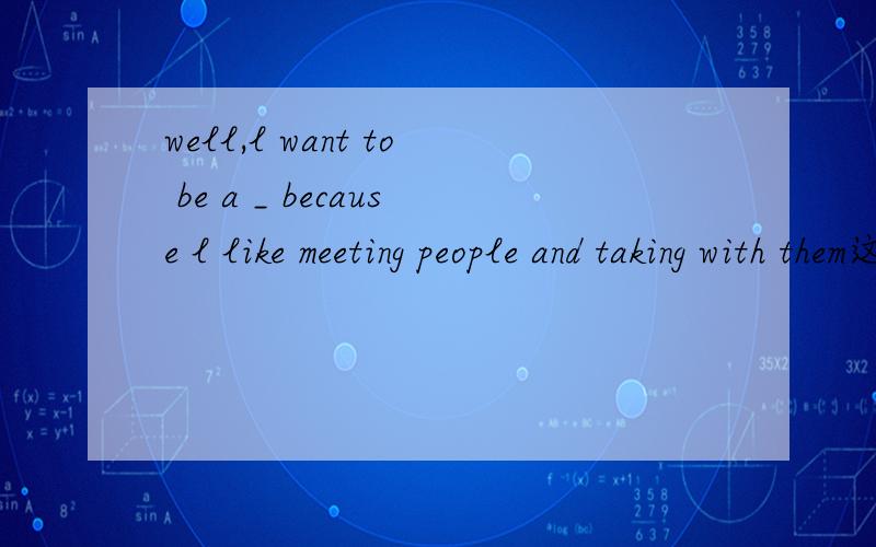 well,l want to be a _ because l like meeting people and taking with them这个是填什么职业?