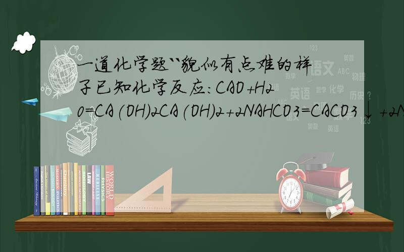 一道化学题``貌似有点难的样子已知化学反应:CAO+H20=CA(OH)2CA(OH)2+2NAHCO3=CACO3↓+2NAOH+2H2OCA(OH)2+CA2CO3=2NAOH+CACO3↓NACO3、NAHCO3、CAO和NAOH组成的混合物27.2g,溶于足量水并充分反映后,溶液中CA⒉+、CO3⒉-