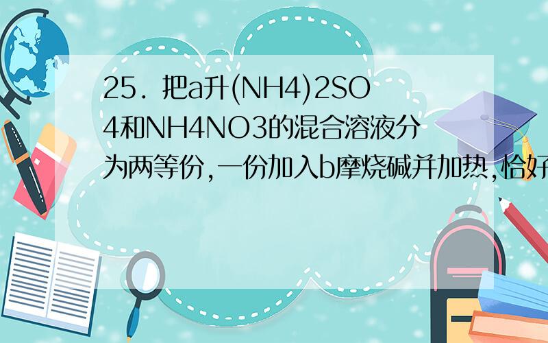 25．把a升(NH4)2SO4和NH4NO3的混合溶液分为两等份,一份加入b摩烧碱并加热,恰好将全部NH4＋转变为NH3气逸出；别一份需加含c摩BaCl2的溶液恰能完全沉淀SO42－原溶液中NO3－的浓度是(2b-4c)/a(b-2c)/a