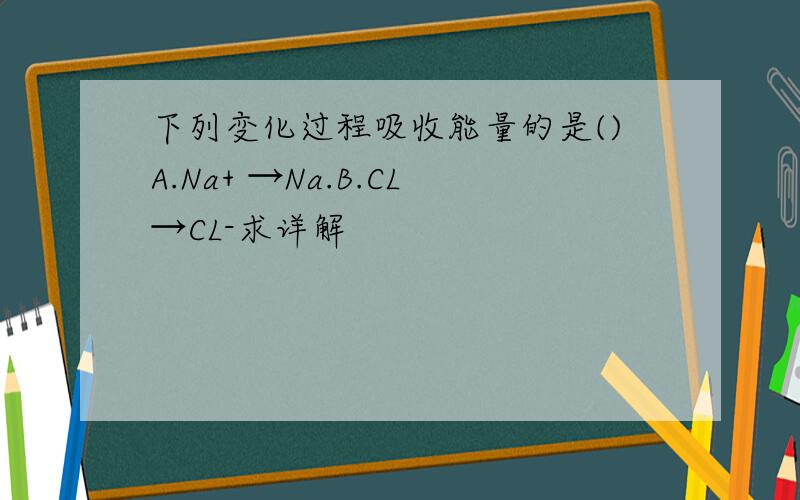 下列变化过程吸收能量的是()A.Na+ →Na.B.CL→CL-求详解