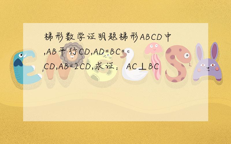 梯形数学证明题梯形ABCD中,AB平行CD,AD=BC=CD,AB=2CD,求证：AC⊥BC