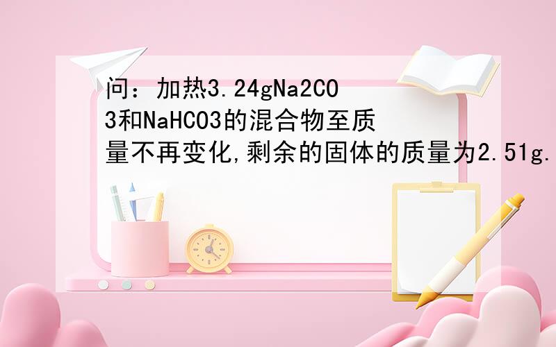 问：加热3.24gNa2CO3和NaHCO3的混合物至质量不再变化,剩余的固体的质量为2.51g.计算原混合物中Na2CO3的质量分数.答：Na2CO3的质量分数为38.9%
