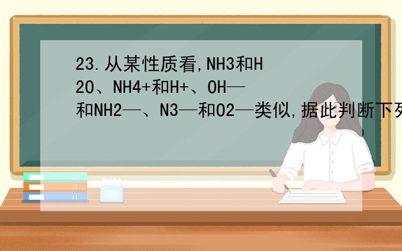 23.从某性质看,NH3和H2O、NH4+和H+、OH—和NH2—、N3—和O2—类似,据此判断下列反应：①2Na+2NH3=2NaNH2从某性质看,NH3和H2O、NH4+和H+、OH—和NH2—、N3—和O2—类似,据此判断下列反应：①2Na+2NH3=2NaNH2+H2
