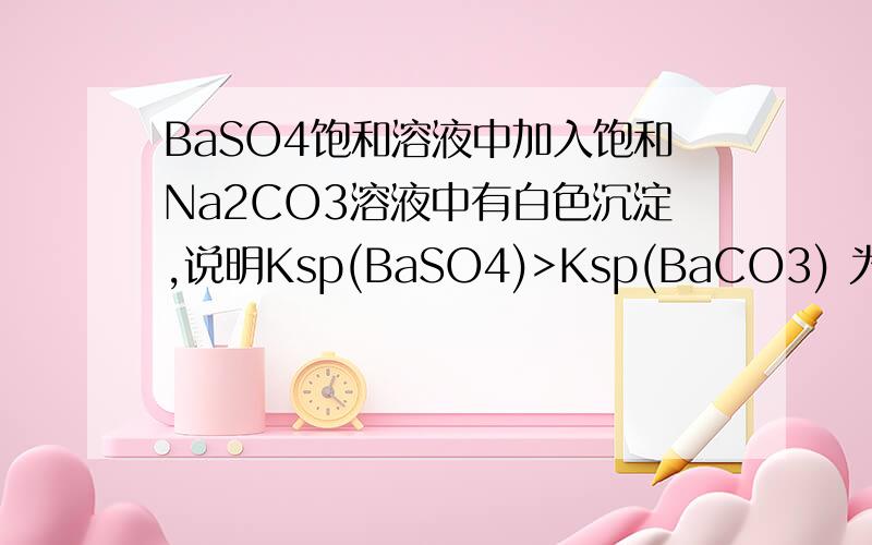 BaSO4饱和溶液中加入饱和Na2CO3溶液中有白色沉淀,说明Ksp(BaSO4)>Ksp(BaCO3) 为什么不对是因为碳酸根浓度远大于硫酸根 使之生成碳酸钡沉淀 但变量是阴离子 所以不能判断谁的溶解度大 是么到底