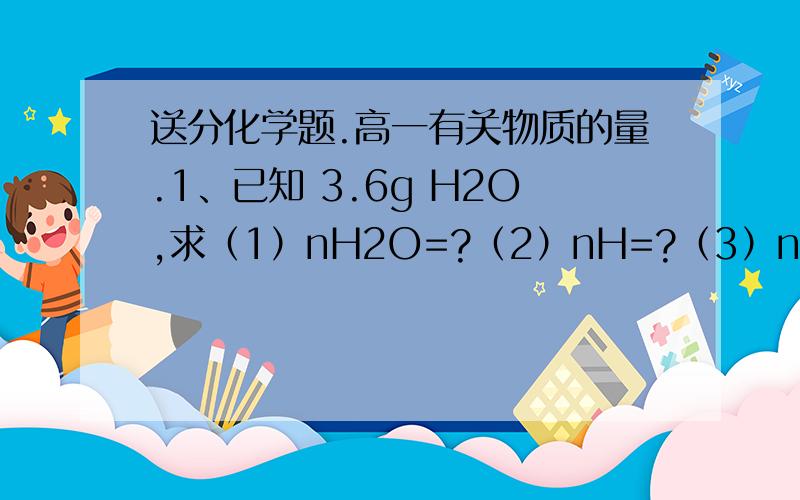 送分化学题.高一有关物质的量.1、已知 3.6g H2O,求（1）nH2O=?（2）nH=?（3）nO=（4）NH=（5）NO=（6）NH2O=（7）Ne-=（8）mH=（9）mO=2、3.01*10的23次方个H2SO4（1）mH2SO4=（2）nH2SO4=（3）mH=（4）mS=（5）mO=
