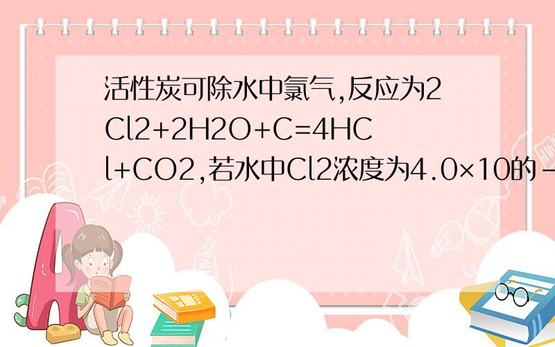 活性炭可除水中氯气,反应为2Cl2+2H2O+C=4HCl+CO2,若水中Cl2浓度为4.0×10的-6次mol/L,则每消耗96g活性炭,可处理上述水的体积是?A.188.3L      B.4.0×10的10次L   C.4.0×10的6次L   D.8.0×10的6次L