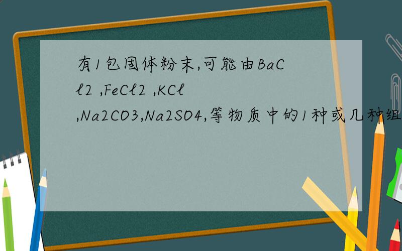 有1包固体粉末,可能由BaCl2 ,FeCl2 ,KCl,Na2CO3,Na2SO4,等物质中的1种或几种组成.为证实其组成,做了有1包固体粉末,可能由BaCl2 ,FeCl2 ,KCl,Na2CO3,Na2SO4,等物质中的1种或几种组成.为证实其组成,做了以下