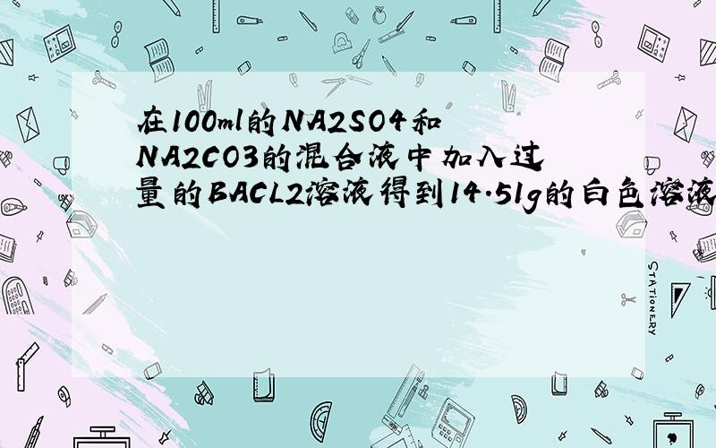 在100ml的NA2SO4和NA2CO3的混合液中加入过量的BACL2溶液得到14.51g的白色溶液,用过量的稀硝酸处理后,沉淀减少到4.66g,且有气体产生.试求原混合液中NA2SO4和NA2CO3的物质的量分别为多少?