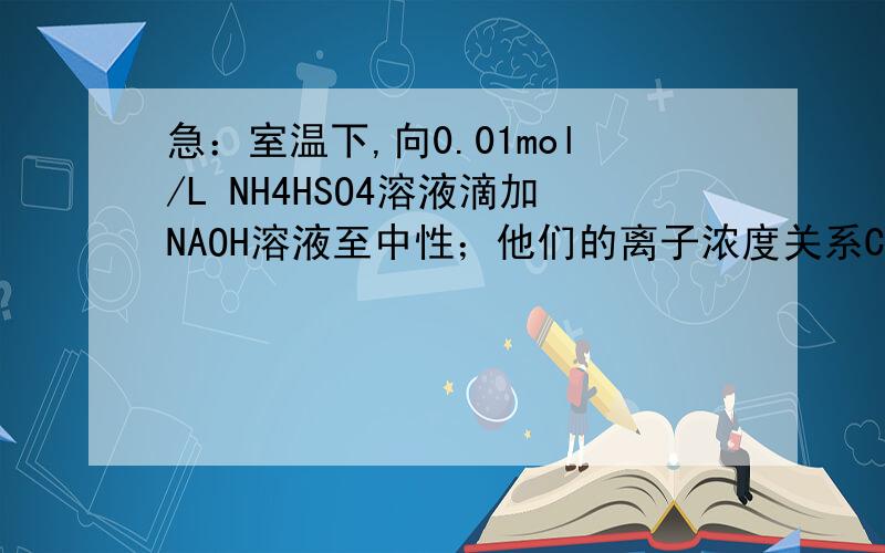 急：室温下,向0.01mol/L NH4HSO4溶液滴加NAOH溶液至中性；他们的离子浓度关系C：NA+>SO4(2-)>NH4+>OH-=H+这个氨根离子浓度怎么和OH-或H+进行比较嘛?