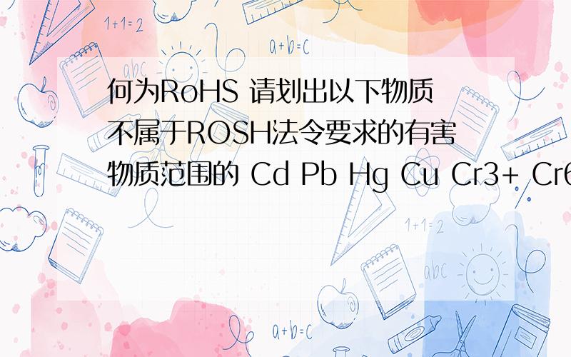 何为RoHS 请划出以下物质不属于ROSH法令要求的有害物质范围的 Cd Pb Hg Cu Cr3+ Cr6+ PBB PVC PBDE