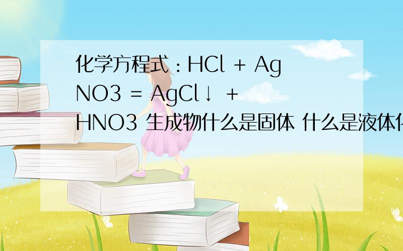 化学方程式：HCl + AgNO3 = AgCl↓ + HNO3 生成物什么是固体 什么是液体化学方程式：HCl + AgNO3 = AgCl↓ + HNO3 生成物什么是固体 什么是液体