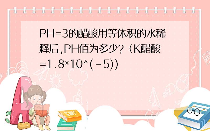 PH=3的醋酸用等体积的水稀释后,PH值为多少?（K醋酸=1.8*10^(-5))
