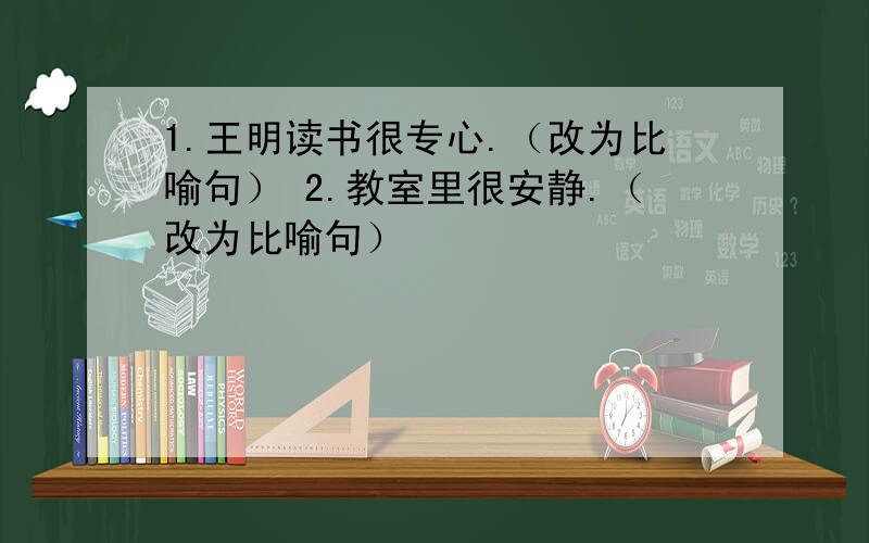 1.王明读书很专心.（改为比喻句） 2.教室里很安静.（改为比喻句）