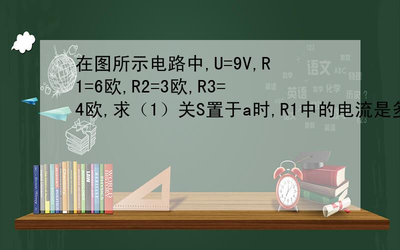 在图所示电路中,U=9V,R1=6欧,R2=3欧,R3=4欧,求（1）关S置于a时,R1中的电流是多少?（2）当S置于b时,R1（）