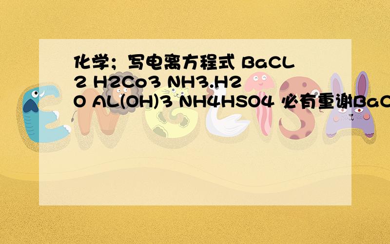 化学；写电离方程式 BaCL2 H2Co3 NH3.H2O AL(OH)3 NH4HSO4 必有重谢BaCL2 H2Co3 NH3。H2O AL(OH)3 NH4HSO4 坐等啊
