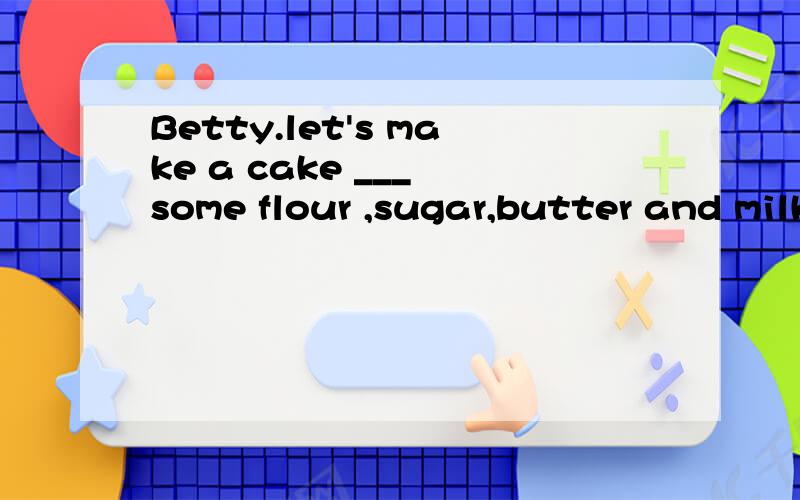 Betty.let's make a cake ___ some flour ,sugar,butter and milkA.atB.ofC.inD.with为什么选D?那A呢?那B呢?