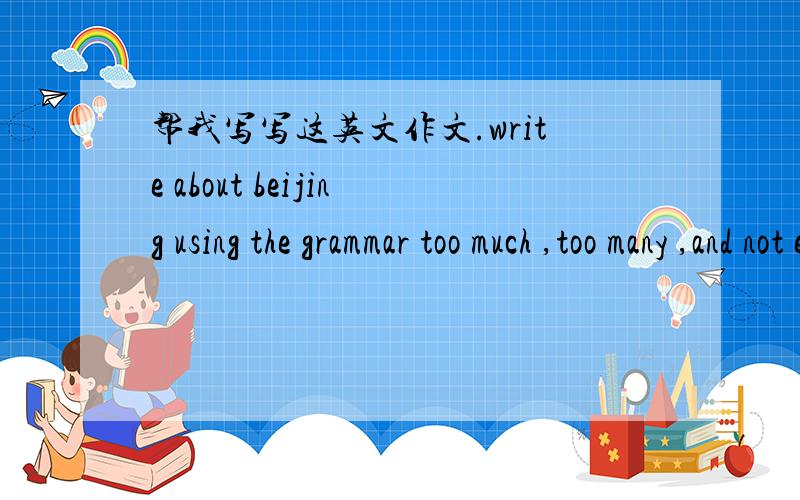 帮我写写这英文作文.write about beijing using the grammar too much ,too many ,and not enough.Use countable and non-countable nouns.Also use do/doesn't as well as did/didn't.100 words...