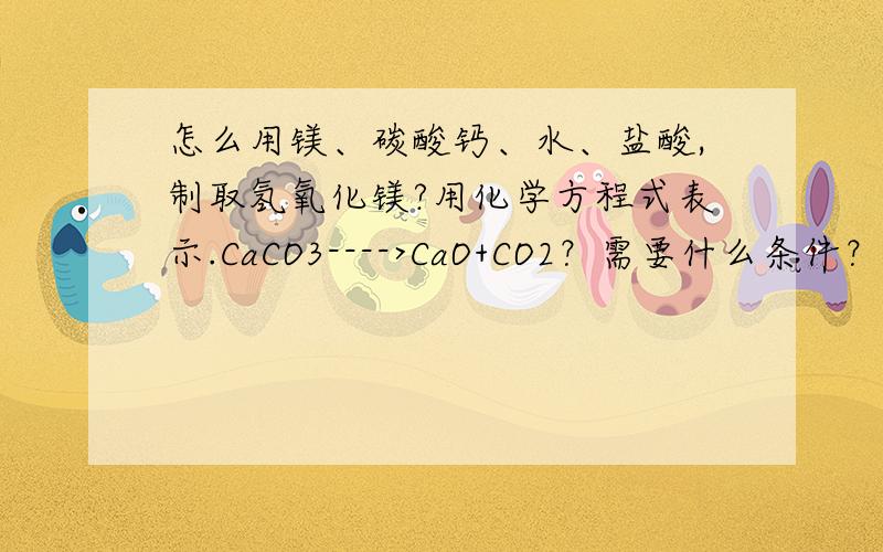 怎么用镁、碳酸钙、水、盐酸,制取氢氧化镁?用化学方程式表示.CaCO3---->CaO+CO2？需要什么条件？
