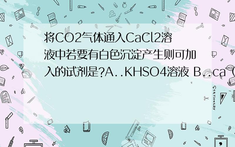 将CO2气体通入CaCl2溶液中若要有白色沉淀产生则可加入的试剂是?A..KHSO4溶液 B..ca（HCO3)2溶液 C..Cl2水 D..NAOH溶液