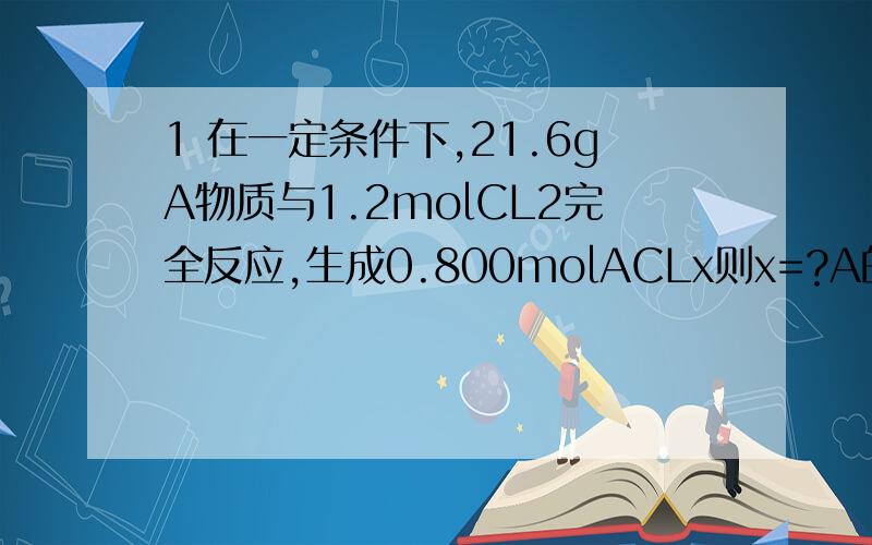 1 在一定条件下,21.6gA物质与1.2molCL2完全反应,生成0.800molACLx则x=?A的摩尔质量为?2 实验室使用的浓盐酸的溶质质量分数一般为36.5%,密度为1.19g cm^-3(1)将多少升氯化氢（标准状况）通入1.00L水中可