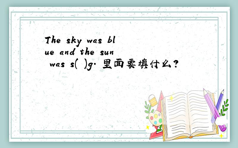 The sky was blue and the sun was s( )g. 里面要填什么?