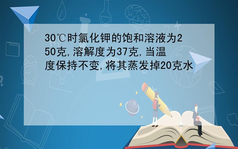 30℃时氯化钾的饱和溶液为250克,溶解度为37克,当温度保持不变,将其蒸发掉20克水