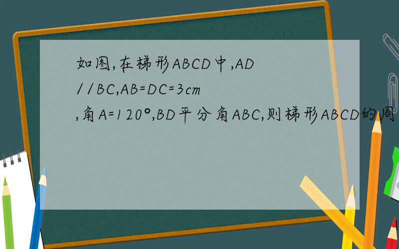 如图,在梯形ABCD中,AD//BC,AB=DC=3cm,角A=120°,BD平分角ABC,则梯形ABCD的周长为 cm