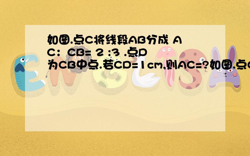 如图.点C将线段AB分成 AC：CB= 2 :3 .点D为CB中点.若CD=1cm,则AC=?如图.点C将线段AB分成  AC：CB= 2 : 3 .点D为CB中点.若CD=1cm,则AC=?cm