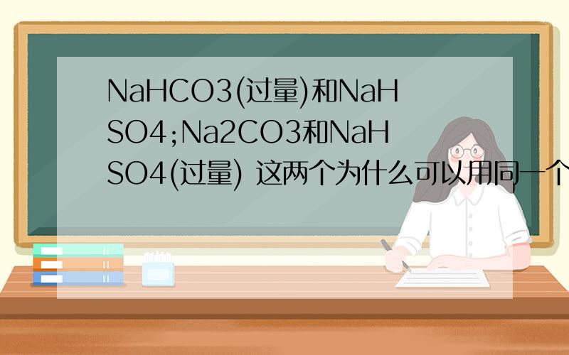 NaHCO3(过量)和NaHSO4;Na2CO3和NaHSO4(过量) 这两个为什么可以用同一个离子方程式表示,前者生成的碳酸钙不溶水,不拆.而后者生成碳酸钠,要拆的