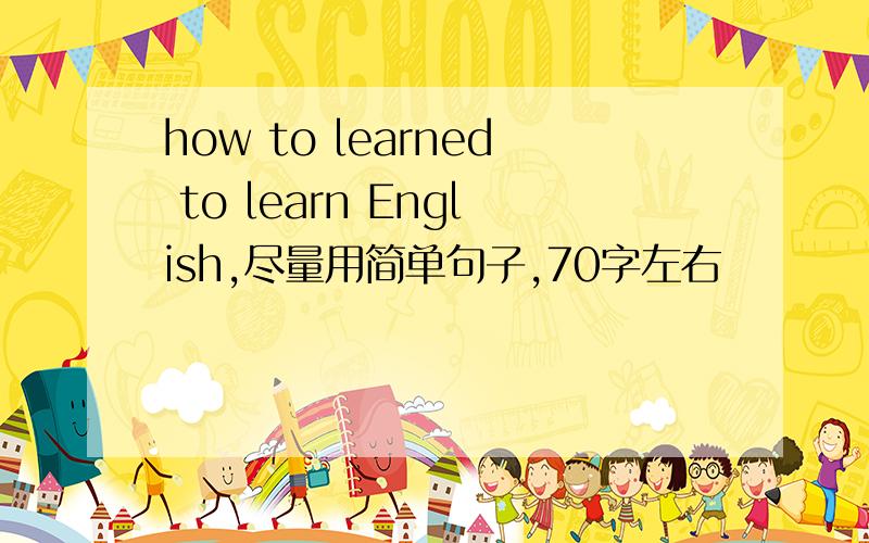 how to learned to learn English,尽量用简单句子,70字左右