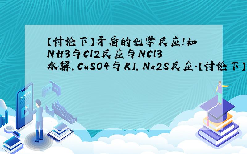 【讨论下】矛盾的化学反应!如NH3与Cl2反应与NCl3水解,CuSO4与KI,Na2S反应.【讨论下】矛盾的化学反应!如NH3与Cl2反应与NCl3水解,CuSO4与KI,Na2S反应.NH3与Cl2反应:3Cl2+2NH3===N2+6HCl(Cl2把N2置换出来,氯非金