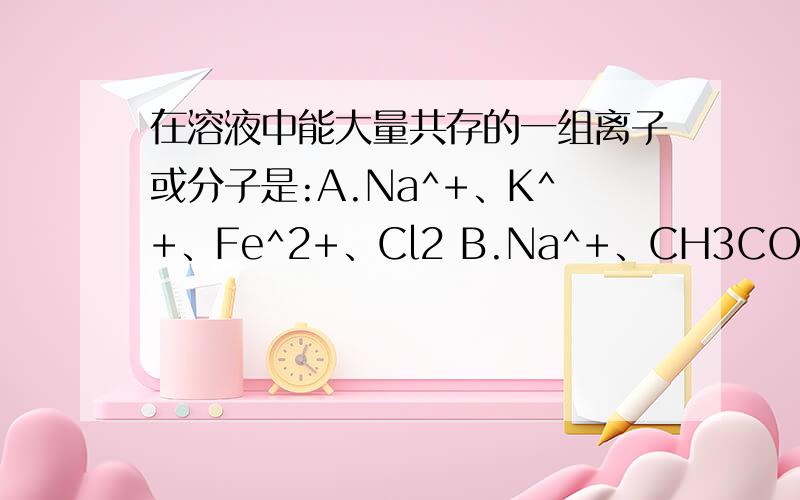 在溶液中能大量共存的一组离子或分子是:A.Na^+、K^+、Fe^2+、Cl2 B.Na^+、CH3COO^-、CO3^2-、OH^-