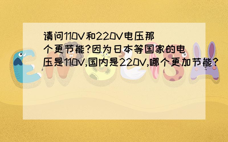 请问110V和220V电压那个更节能?因为日本等国家的电压是110V,国内是220V,哪个更加节能?