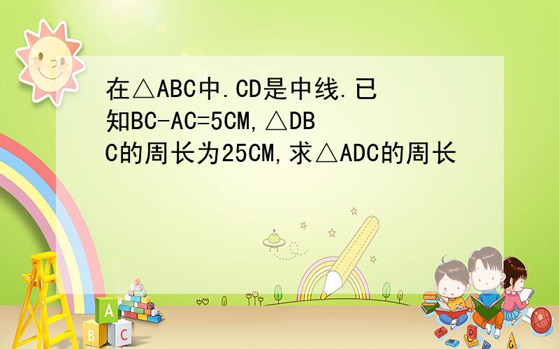 在△ABC中.CD是中线.已知BC-AC=5CM,△DBC的周长为25CM,求△ADC的周长