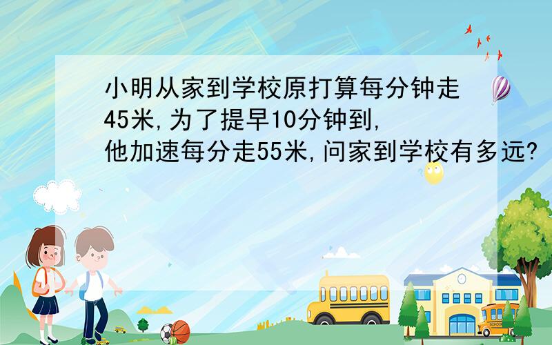 小明从家到学校原打算每分钟走45米,为了提早10分钟到,他加速每分走55米,问家到学校有多远?