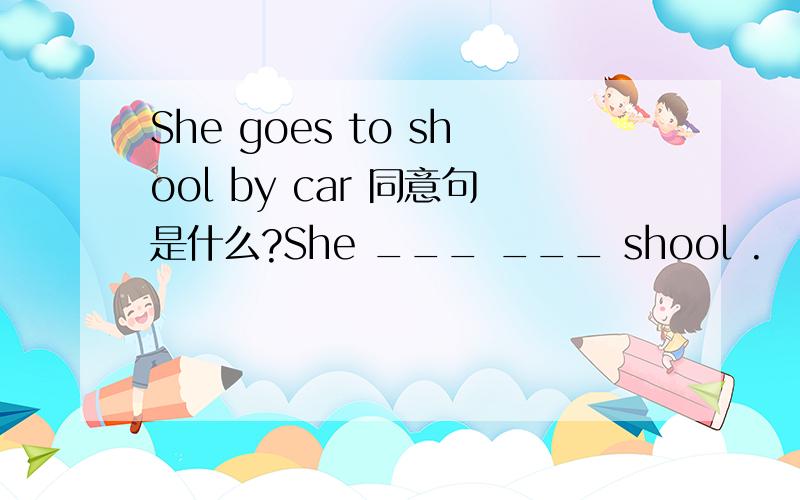 She goes to shool by car 同意句是什么?She ___ ___ shool .