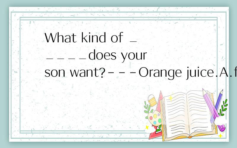 What kind of _____does your son want?---Orange juice.A.fruit B.veget C.noodles D.drinks选择填空