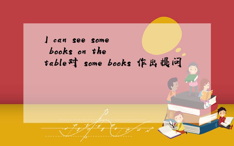 I can see some books on the table对 some books 作出提问