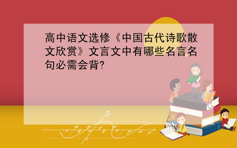 高中语文选修《中国古代诗歌散文欣赏》文言文中有哪些名言名句必需会背?