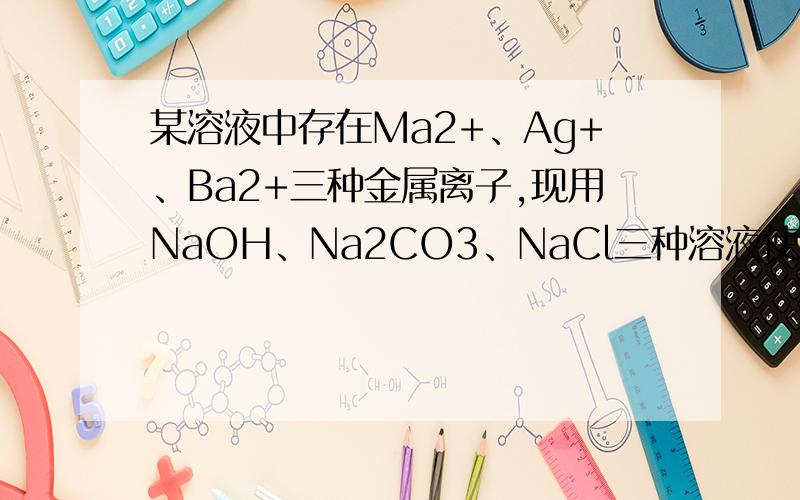 某溶液中存在Ma2+、Ag+、Ba2+三种金属离子,现用NaOH、Na2CO3、NaCl三种溶液使他们分别沉淀并分离出来..某溶液中存在Ma2+、Ag+、Ba2+三种金属离子,现用NaOH、Na2CO3、NaCl三种溶液使他们分别沉淀并分