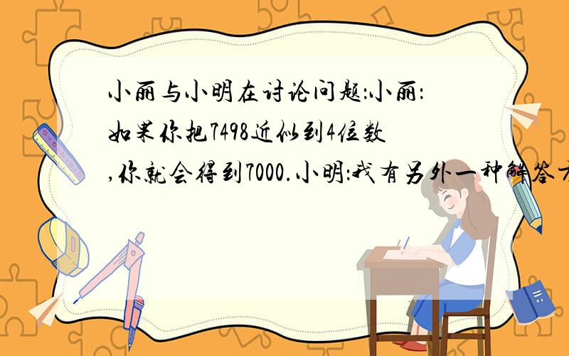 小丽与小明在讨论问题：小丽：如果你把7498近似到4位数,你就会得到7000.小明：我有另外一种解答方法，可以得到不同的答案，首先，将7498近似到百位，得到7500，接着再把7500近似到千位，