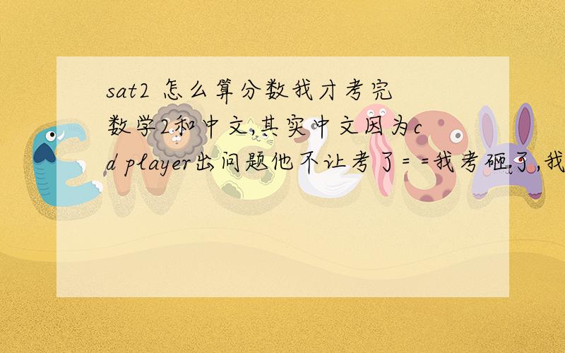 sat2 怎么算分数我才考完数学2和中文,其实中文因为cd player出问题他不让考了= =我考砸了,我考之前没怎么复习,以为会很简单,想不到还有点难= =结果将近20多题空的,主要是没做完,不是不会做.